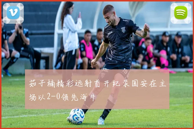 茹子楠精彩远射首开纪录国安在主场以2-0领先海牛