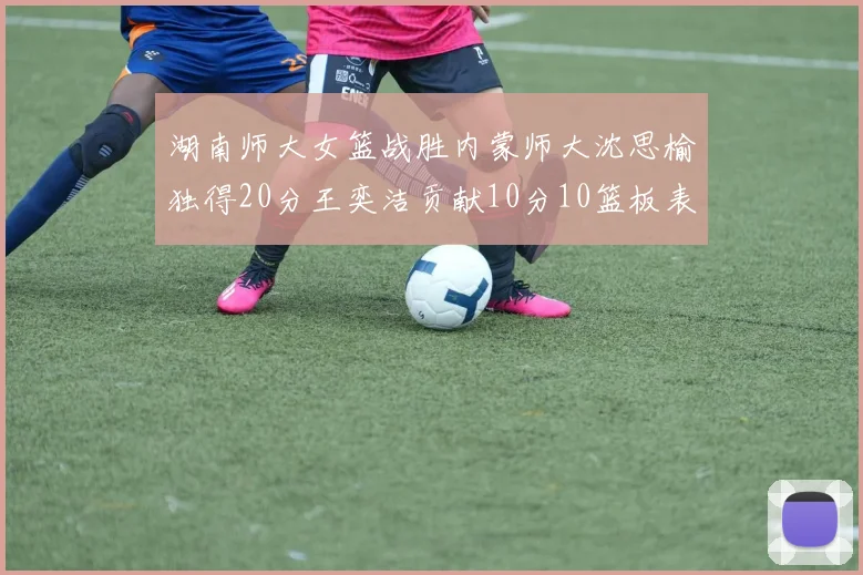 湖南师大女篮战胜内蒙师大沈思榆独得20分王奕洁贡献10分10篮板表现出色