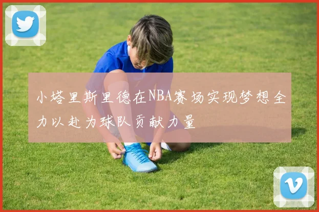 小塔里斯里德在NBA赛场实现梦想全力以赴为球队贡献力量