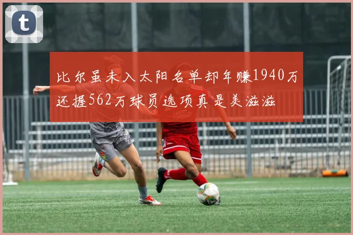 比尔虽未入太阳名单却年赚1940万还握562万球员选项真是美滋滋