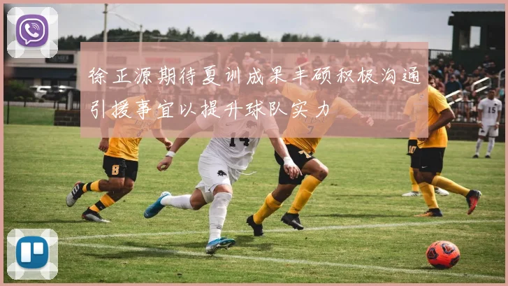 徐正源期待夏训成果丰硕积极沟通引援事宜以提升球队实力