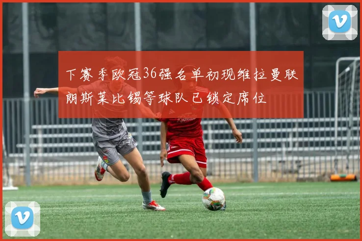 下赛季欧冠36强名单初现维拉曼联朗斯莱比锡等球队已锁定席位