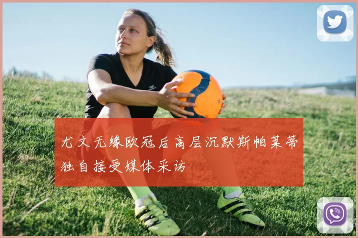 尤文无缘欧冠后高层沉默斯帕莱蒂独自接受媒体采访
