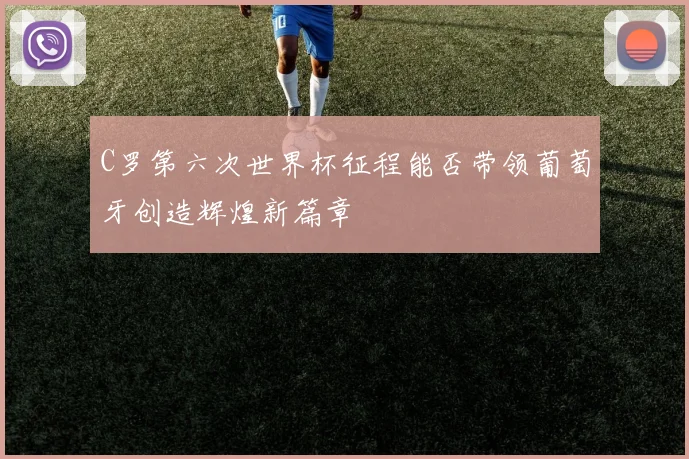 C罗第六次世界杯征程能否带领葡萄牙创造辉煌新篇章