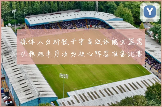 媒体人分析张子宇高效体能女篮需以韩旭李月汝为核心阵容准备比赛