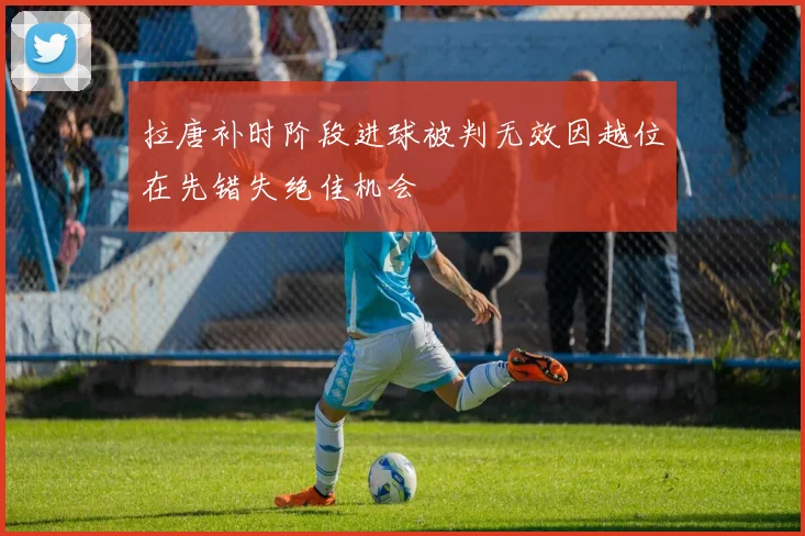 拉唐补时阶段进球被判无效因越位在先错失绝佳机会