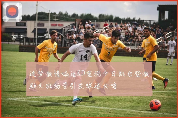 追梦激情喊话KD重现今日凯尔登激励文班场景引发球迷共鸣