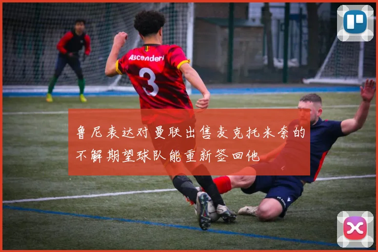 鲁尼表达对曼联出售麦克托米奈的不解期望球队能重新签回他