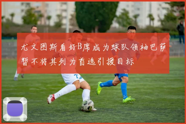 尤文图斯看好B席成为球队领袖巴萨暂不将其列为首选引援目标