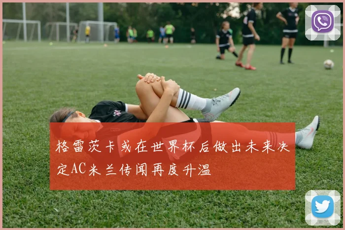 格雷茨卡或在世界杯后做出未来决定AC米兰传闻再度升温
