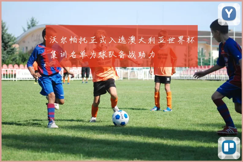沃尔帕托正式入选澳大利亚世界杯集训名单为球队备战助力