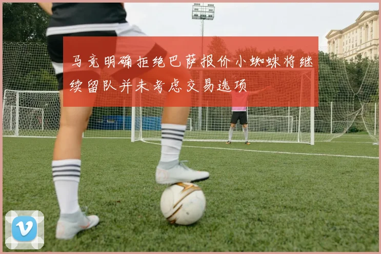 马竞明确拒绝巴萨报价小蜘蛛将继续留队并未考虑交易选项