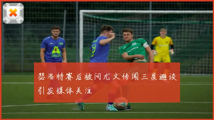 瑟洛特赛后被问尤文传闻三度避谈引发媒体关注