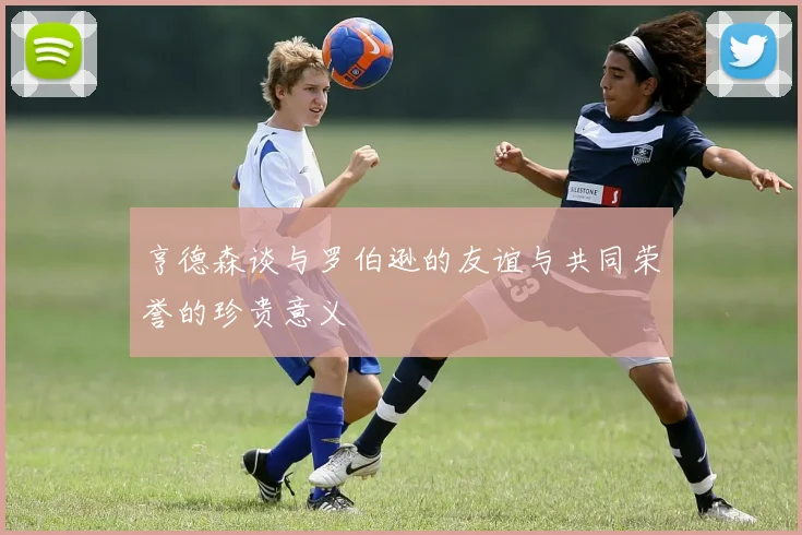 亨德森谈与罗伯逊的友谊与共同荣誉的珍贵意义
