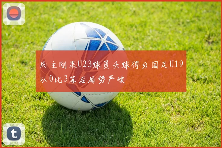 民主刚果U23球员头球得分国足U19以0比3落后局势严峻