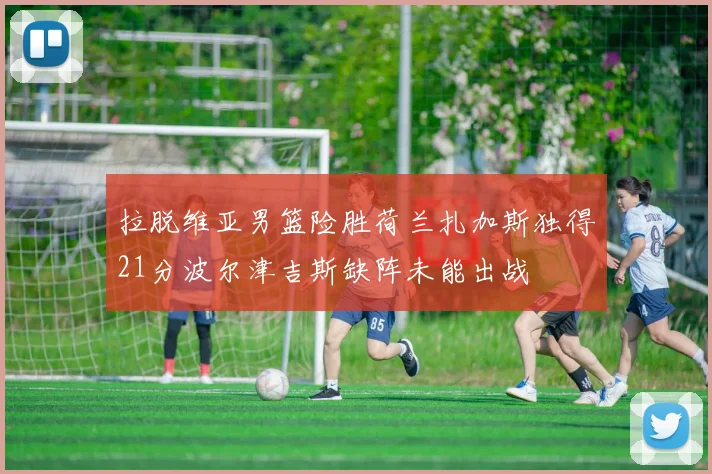 拉脱维亚男篮险胜荷兰扎加斯独得21分波尔津吉斯缺阵未能出战