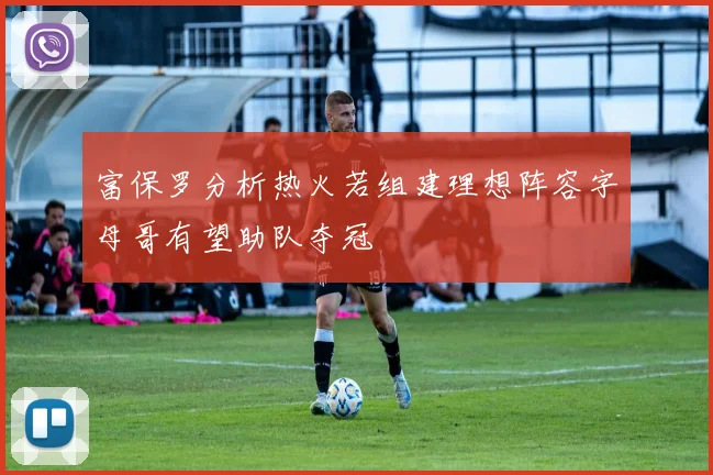 富保罗分析热火若组建理想阵容字母哥有望助队夺冠