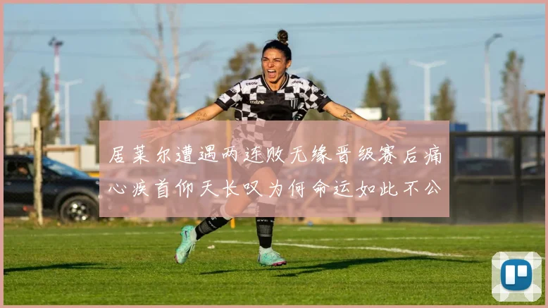 居莱尔遭遇两连败无缘晋级赛后痛心疾首仰天长叹为何命运如此不公